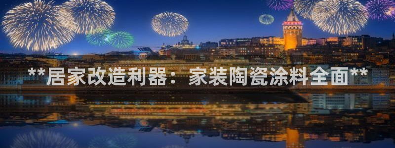 和记h88游戏：**居家改造利器：家装陶瓷涂料全面**